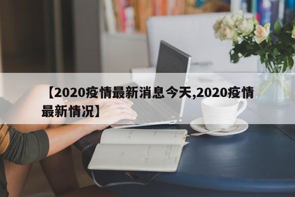 【2020疫情最新消息今天,2020疫情最新情况】